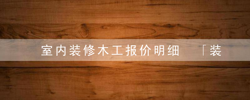 室内装修木工报价明细 「装修包工包料价格表图」